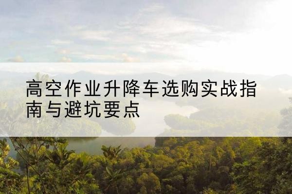 富平升降车怎么选-高空作业升降车选购实战指南与避坑要点