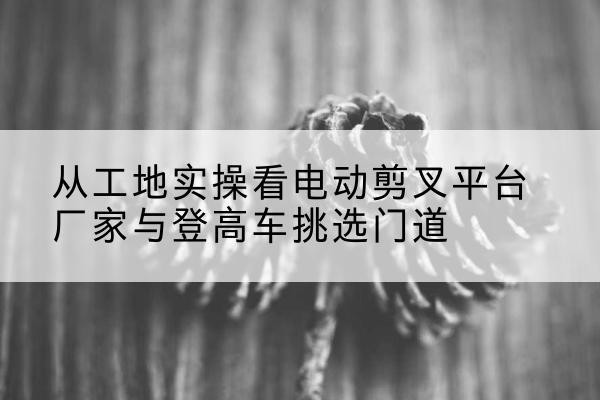 富平电动剪叉升降平台厂家-从工地实操看电动剪叉平台厂家与登高车挑选门道