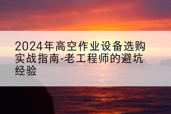 富平高空作业升降机厂家推荐-2024年高空作业设备选购实战指南-老工程师的避坑经验
