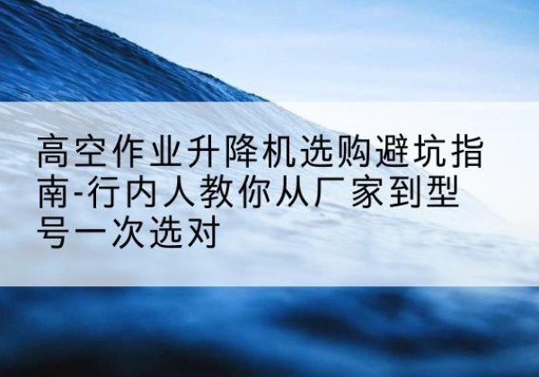 富平升降平台厂家-高空作业升降机选购避坑指南-行内人教你从厂家到型号一次选对
