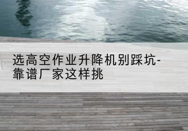 富平剪叉式升降机厂家-选高空作业升降机别踩坑-靠谱厂家这样挑