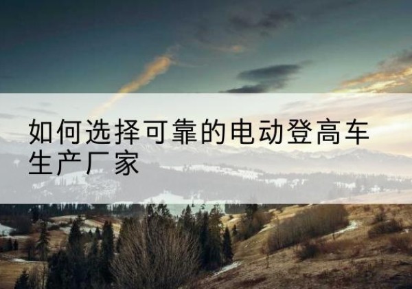 富平电动登高车厂家-如何选择可靠的电动登高车生产厂家