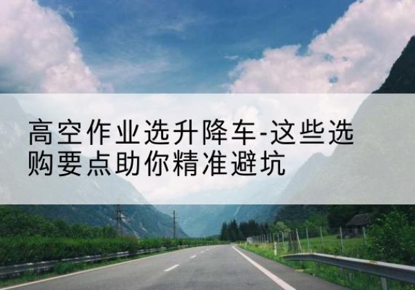 富平升降车厂家-高空作业选升降车-这些选购要点助你*避坑