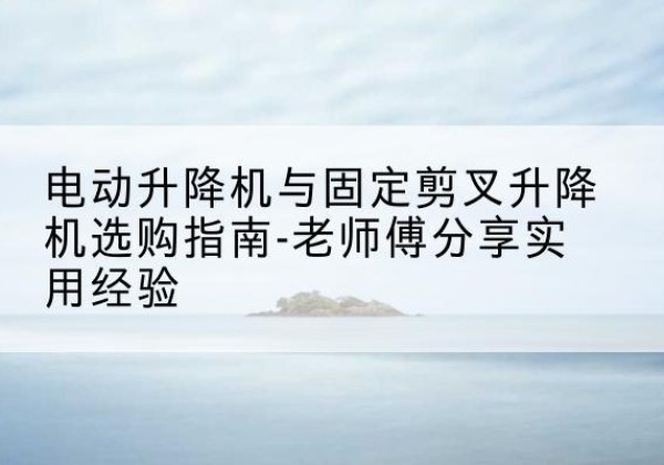 富平电动升降机怎么选-电动升降机与固定剪叉升降机选购指南-老师傅分享实用经验