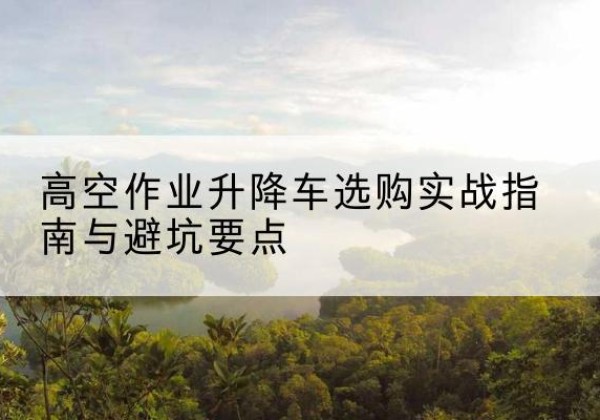 富平升降车怎么选-高空作业升降车选购实战指南与避坑要点