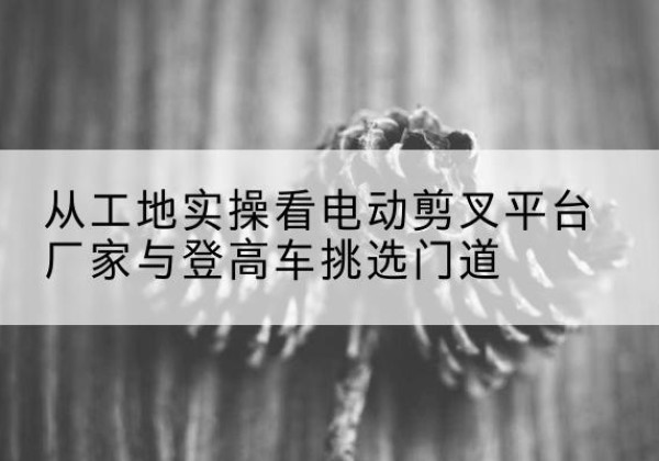 富平电动剪叉升降平台厂家-从工地实操看电动剪叉平台厂家与登高车挑选门道