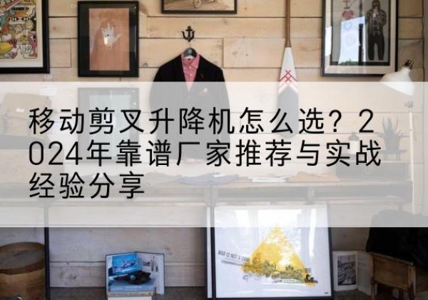 富平升降平台厂家推荐-移动剪叉升降机怎么选？2024年靠谱厂家推荐与实战经验分享