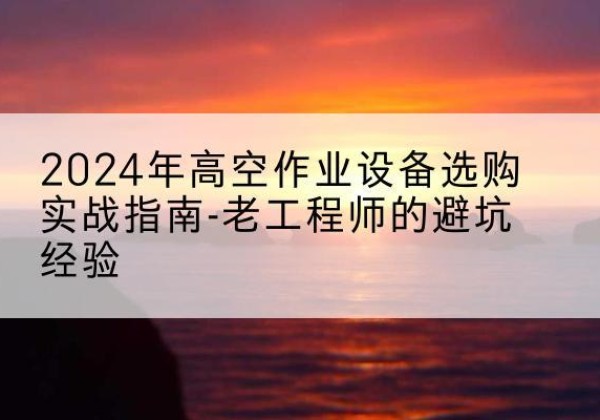 富平高空作业升降机厂家推荐-2024年高空作业设备选购实战指南-老工程师的避坑经验